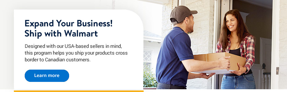 Expand your business! Ship with Walmart. Designed with our USA-based sellers in mind, this program helps you ship your products to Canadian customers. - Learn more